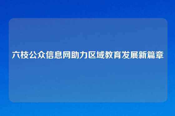 六枝公众信息网助力区域教育发展新篇章