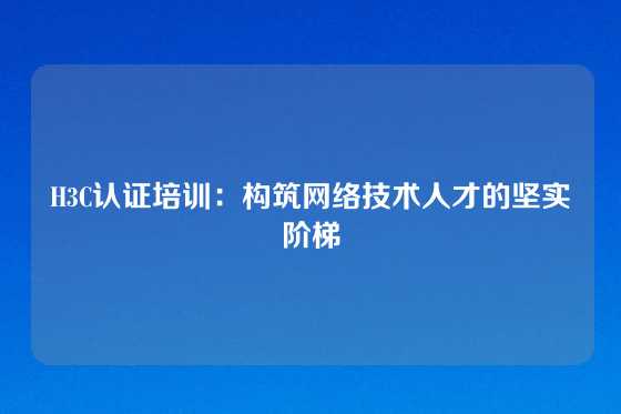H3C认证培训：构筑网络技术人才的坚实阶梯
