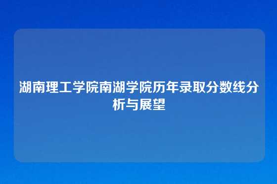 湖南理工学院南湖学院历年录取分数线分析与展望