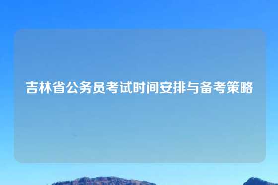 吉林省公务员考试时间安排与备考策略