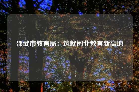 邵武市教育局：筑就闽北教育新高地
