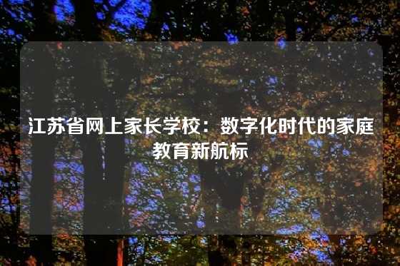 江苏省网上家长学校：数字化时代的家庭教育新航标