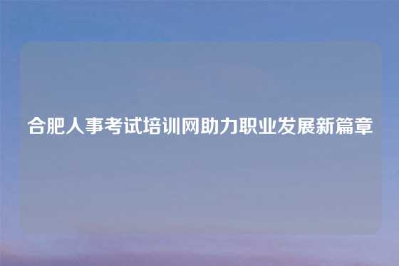 合肥人事考试培训网助力职业发展新篇章