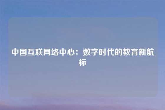 中国互联网络中心：数字时代的教育新航标
