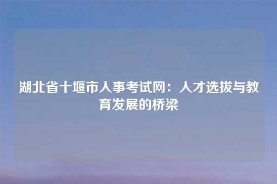 湖北省十堰市人事考试网:人才选拔与教育发展的桥梁