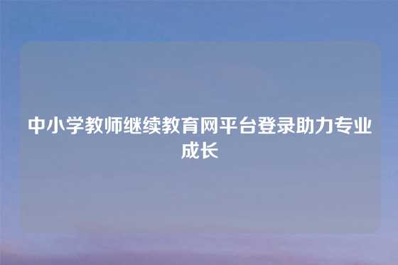 中小学教师继续教育网平台登录助力专业成长