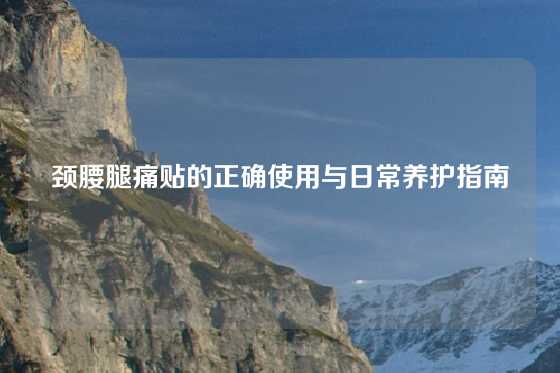 颈腰腿痛贴的正确使用与日常养护指南