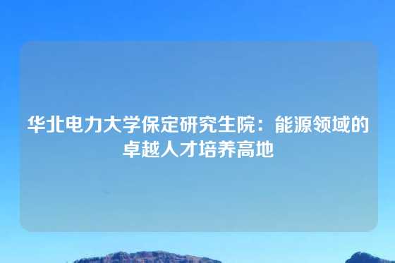 华北电力大学保定研究生院：能源领域的卓越人才培养高地