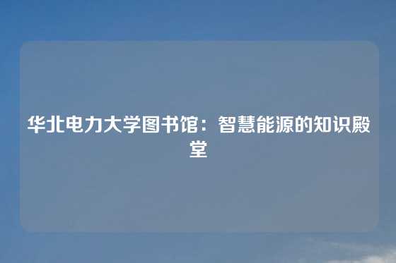 华北电力大学图书馆：智慧能源的知识殿堂