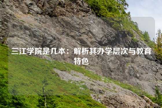 三江学院是几本:解析其办学层次与教育特色