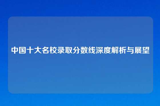 中国十大名校录取分数线深度解析与展望