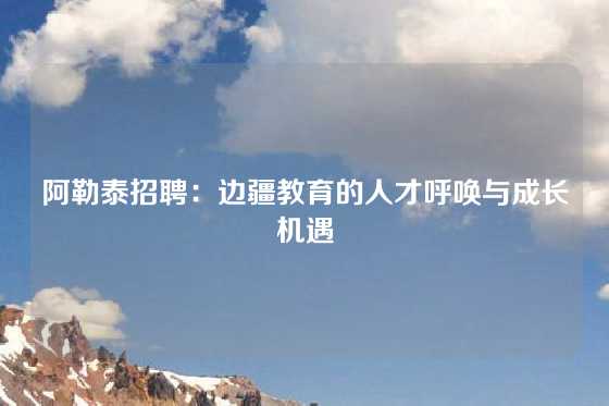 阿勒泰招聘：边疆教育的人才呼唤与成长机遇