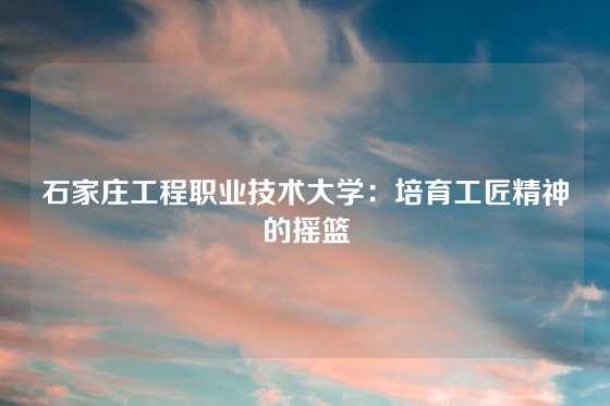 石家庄工程职业技术大学:培育工匠精神的摇篮